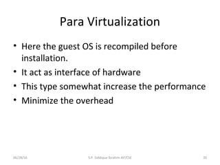 Para Virtualization
• Here the guest OS is recompiled before
installation.
• It act as interface of hardware
• This type somewhat increase the performance
• Minimize the overhead
06/28/16 S.P. Siddique Ibrahim AP/CSE 20
 