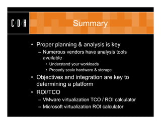 CDH                      Summary

      • Proper planning & analysis is key
        – Numerous vendors have analysis tools
          available
           • Understand your workloads
           • Properly scale hardware & storage
      • Objectives and integration are key to
        determining a platform
      • ROI/TCO
        – VMware virtualization TCO / ROI calculator
        – Microsoft virtualization ROI calculator
 