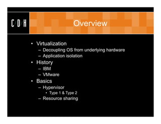CDH                       Overview

      • Virtualization
         – Decoupling OS from underlying hardware
         – Application isolation
      • History
         – IBM
         – VMware
      • Basics
         – Hypervisor
            • Type 1 & Type 2
         – Resource sharing
 