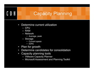 CDH                  Capacity Planning

      • Determine current utilization
         – CPU
         – RAM
         – Network
            • Average, peak
         – Storage
            • Current space
            • IOPS
      • Plan for growth
      • Determine candidates for consolidation
      • Capacity planning tools
         – VMware Capacity Planner
         – Microsoft Assessment and Planning Toolkit
 