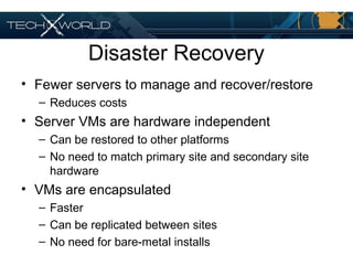 Disaster Recovery
• Fewer servers to manage and recover/restore
– Reduces costs
• Server VMs are hardware independent
– Can be restored to other platforms
– No need to match primary site and secondary site
hardware
• VMs are encapsulated
– Faster
– Can be replicated between sites
– No need for bare-metal installs
 