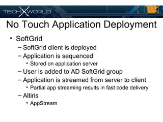 No Touch Application Deployment
• SoftGrid
– SoftGrid client is deployed
– Application is sequenced
• Stored on application server
– User is added to AD SoftGrid group
– Application is streamed from server to client
• Partial app streaming results in fast code delivery
– Altiris
• AppStream
 