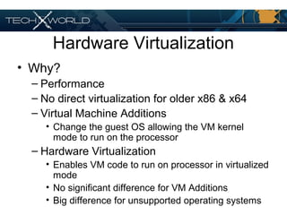 Hardware Virtualization
• Why?
– Performance
– No direct virtualization for older x86 & x64
– Virtual Machine Additions
• Change the guest OS allowing the VM kernel
mode to run on the processor
– Hardware Virtualization
• Enables VM code to run on processor in virtualized
mode
• No significant difference for VM Additions
• Big difference for unsupported operating systems
 