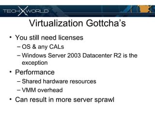 Virtualization Gottcha’s
• You still need licenses
– OS & any CALs
– Windows Server 2003 Datacenter R2 is the
exception
• Performance
– Shared hardware resources
– VMM overhead
• Can result in more server sprawl
 