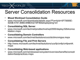 Server Consolidation Resources
• Mixed Workload Consolidation Guide
• www.microsoft.com/downloads/details.aspx?FamilyId=0F70695E-
5D0B-4781-8966-84BE43216F9E&displaylang=en
• Consolidating SQL Server
• www.microsoft.com/technet/prodtechnol/sql/2000/deploy/32bitconso
lidation.mspx
• Consolidating Domain Controllers
• www.microsoft.com/technet/itsolutions/ucs/ds/dmcnmgsa.mspx
• Consolidating File and Print Servers
• http://www.microsoft.com/technet/itsolutions/ucs/fp/cmfp/cmfpwnt4.
mspx
• Consolidating Web-based applications
• www.microsoft.com/windowsserversystem/overview/benefits/consoli
dation/bestpractices.mspx
 