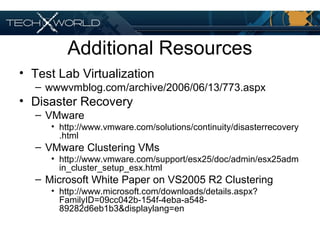 Additional Resources
• Test Lab Virtualization
– wwwvmblog.com/archive/2006/06/13/773.aspx
• Disaster Recovery
– VMware
• http://www.vmware.com/solutions/continuity/disasterrecovery
.html
– VMware Clustering VMs
• http://www.vmware.com/support/esx25/doc/admin/esx25adm
in_cluster_setup_esx.html
– Microsoft White Paper on VS2005 R2 Clustering
• http://www.microsoft.com/downloads/details.aspx?
FamilyID=09cc042b-154f-4eba-a548-
89282d6eb1b3&displaylang=en
 
