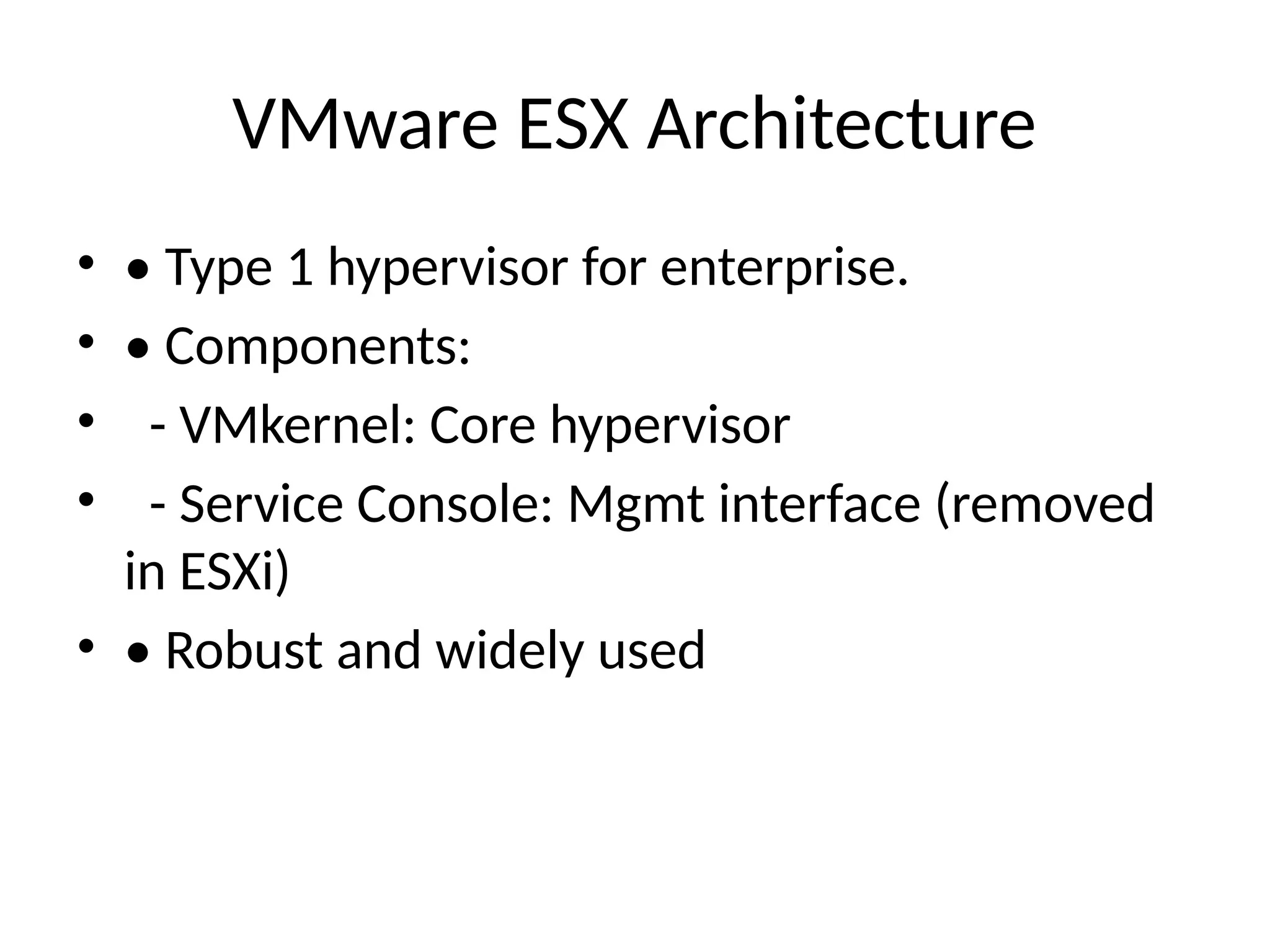 VMware ESX Architecture
• • Type 1 hypervisor for enterprise.
• • Components:
• - VMkernel: Core hypervisor
• - Service Console: Mgmt interface (removed
in ESXi)
• • Robust and widely used
 