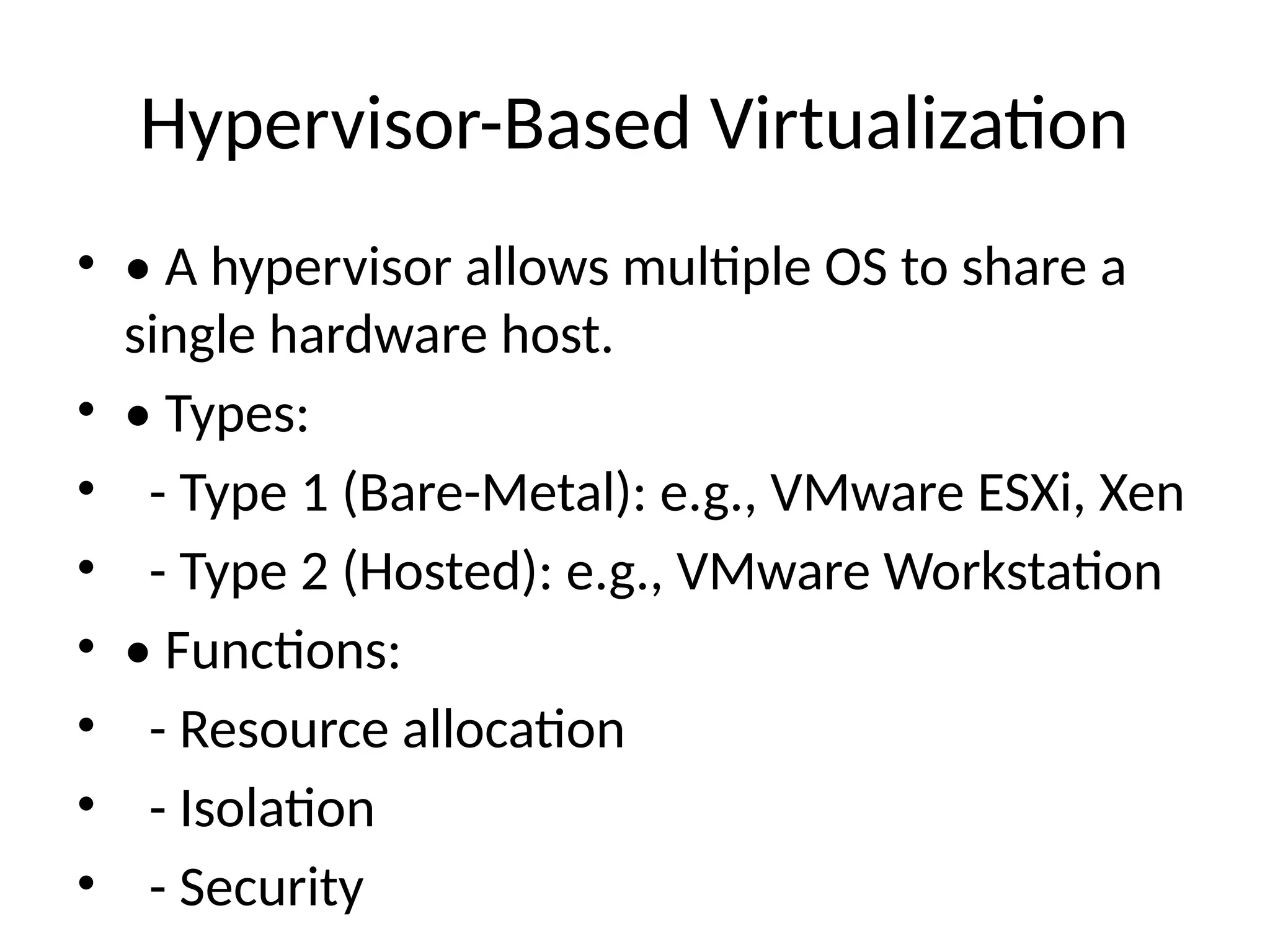 Hypervisor-Based Virtualization
• • A hypervisor allows multiple OS to share a
single hardware host.
• • Types:
• - Type 1 (Bare-Metal): e.g., VMware ESXi, Xen
• - Type 2 (Hosted): e.g., VMware Workstation
• • Functions:
• - Resource allocation
• - Isolation
• - Security
 