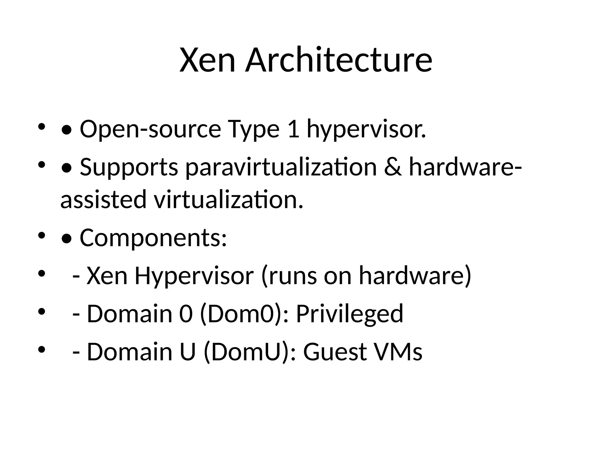 Xen Architecture
• • Open-source Type 1 hypervisor.
• • Supports paravirtualization & hardware-
assisted virtualization.
• • Components:
• - Xen Hypervisor (runs on hardware)
• - Domain 0 (Dom0): Privileged
• - Domain U (DomU): Guest VMs
 