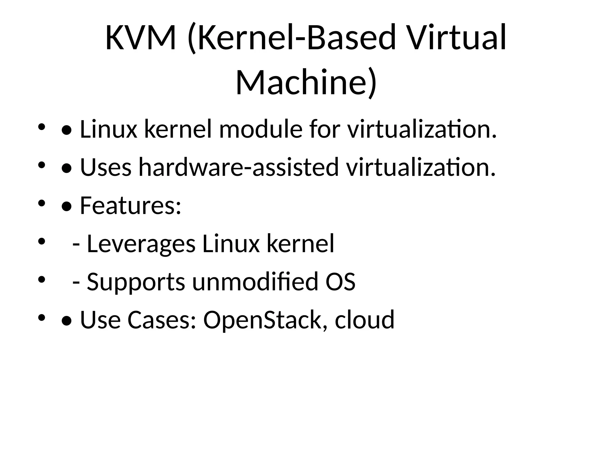 KVM (Kernel-Based Virtual
Machine)
• • Linux kernel module for virtualization.
• • Uses hardware-assisted virtualization.
• • Features:
• - Leverages Linux kernel
• - Supports unmodified OS
• • Use Cases: OpenStack, cloud
 