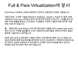 Full & Para Virtualization에 앞서
Full & Para 가상화는 HVM이 등장하기 전까지 사용되던 가상화 기술입니다.

여담이지만, 가상화 기술은 Robert P. Goldberg. Gerald J. Popek 두 분에 의해
1970년대 1mhz cpu 시대에서 모두 연구&구현 되었다고 합니다. 시대를 앞선 천
재란 이런 분들을 말하는 것이겠죠? 이 분들이 가상화 기술에 대해 연구한 자료
에는 HVM 이 있습니다.

흠… 말하자면 Full & Para는 이미 연구된 HVM 기술을 CPU vendor( intel, amd )
에서 그다지 구현할 필요를 못 느꼈기 때문에 (HVM기술은 CPU의 지원이 필요)
등장한 기술이라고 생각됩니다.

OS와 같은 급의 소프트웨어 기술은 언제나 하드웨어와 함께 가는 것 같습니다.
OS의 원리와 함께 하드웨어를 공부하면 이것이 하드웨어가 구현하여 OS에 도입
된 것인지, OS에 구현되어서 하드웨어가 지원한 것인지 궁금할 때가 있는데
HVM만 보면 하드웨어 쪽이 먼저 같습니다.
 