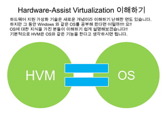 Hardware-Assist Virtualization 이해하기
하드웨어 지원 가상화 기술은 새로운 개념이라 이해하기 난해한 면도 있습니다.
하지만 그 동안 Windows 와 같은 OS를 공부해 왔다면 어떨까!!!! 요!!
OS에 대한 지식을 가진 분들이 이해하기 쉽게 설명해보겠습니다!!
기본적으로 HVM은 OS와 같은 기능을 한다고 생각하시면 됩니다.




    HVM                           OS
 