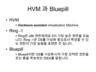 HVM 과 Bluepill
• HVM
     = Hardware-assisted virtualization Machine
• Ring -1
     = Ring은 x86 권한체계로 0이 가장 높은 권한을 갖습
     니다. Ring -1은 OS를 가상화 함으로서 확보할 수 있
     는 권한이 가장 높음을 표현한 것 입니다.
• Bluepill
     = Bluepill이란 OS를 가상화시켜 가장 강력한 권한을
     갖는 층을 확보하는 IDEA를 말합니다.
 