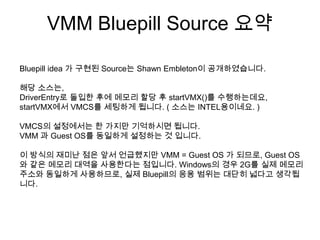 VMM Bluepill Source 요약

Bluepill idea 가 구현된 Source는 Shawn Embleton이 공개하였습니다.

해당 소스는,
DriverEntry로 돌입한 후에 메모리 할당 후 startVMX()를 수행하는데요,
startVMX에서 VMCS를 세팅하게 됩니다. ( 소스는 INTEL용이네요. )

VMCS의 설정에서는 한 가지만 기억하시면 됩니다.
VMM 과 Guest OS를 동일하게 설정하는 것 입니다.

이 방식의 재미난 점은 앞서 언급했지만 VMM = Guest OS 가 되므로, Guest OS
와 같은 메모리 대역을 사용한다는 점입니다. Windows의 경우 2G를 실제 메모리
주소와 동일하게 사용하므로, 실제 Bluepill의 응용 범위는 대단히 넓다고 생각됩
니다.
 