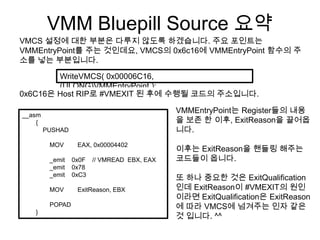VMM Bluepill Source 요약
VMCS 설정에 대한 부분은 다루지 않도록 하겠습니다. 주요 포인트는
VMMEntryPoint를 주는 것인데요, VMCS의 0x6c16에 VMMEntryPoint 함수의 주
소를 넣는 부분입니다.

        WriteVMCS( 0x00006C16,
        (ULONG)VMMEntryPoint );
0x6C16은 Host RIP로 #VMEXIT 된 후에 수행될 코드의 주소입니다.

                                           VMMEntryPoint는 Register들의 내용
__asm
    {                                      을 보존 한 이후, ExitReason을 끌어옵
        PUSHAD                             니다.
         MOV      EAX, 0x00004402
                                           이후는 ExitReason을 핸들링 해주는
         _emit   0x0F // VMREAD EBX, EAX   코드들이 옵니다.
         _emit   0x78
         _emit   0xC3
                                           또 하나 중요한 것은 ExitQualification
         MOV      ExitReason, EBX          인데 ExitReason이 #VMEXIT의 원인
                                           이라면 ExitQualification은 ExitReason
         POPAD                             에 따라 VMCS에 넘겨주는 인자 같은
   }
                                           것 입니다. ^^
 