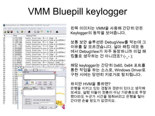 VMM Bluepill keylogger
         왼쪽 이미지는 VMM을 사용해 간단히 만든
         Keylogger의 동작을 보여줍니다.

         보통 보안 솔루션은 DebugView를 막는데 그
         이유를 잘 모르겠습니다. 설마 해킹 데모 등
         에서 DebugView가 자주 등장하니까 이걸 해
         킹툴로 생각하는 건 아니겠죠? (-_- );

         해당 keylogger는 간단히 0x60, 0x64 포트를
         통한 작업을 하는 소스로, Windows Driver로
         구현 시에는 당연히 키로거로 탐지됩니다.

         하지만 HVM을 통하면?
         은행을 지키고 있는 경찰과 경관이 있다고 생각해
         보세요. 설령 이들이 권총이 아닌 기관총으로 무장
         했더라도 누군가 시간을 멈춰버리고 은행을 털어
         간다면 손쓸 방도가 없겠지요.
 