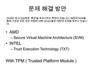 문제 해결 방안
HVM은 앞서 언급했듯 „특권‟을 독차지하는 특징이 있습니다. 때문에 HVM을
통해 가능한 모든 보안 위협에 대해 Vendor들은 예방에 초점을 맞추고 있습니
다.


• AMD
  – Secure Virtual Machine Architecture (SVM)
• INTEL
  – Trust Execution Technology (TXT)


With TPM ( Trusted Platform Module )
 