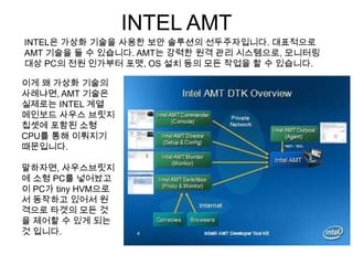 INTEL AMT
INTEL은 가상화 기술을 사용한 보안 솔루션의 선두주자입니다. 대표적으로
AMT 기술을 들 수 있습니다. AMT는 강력한 원격 관리 시스템으로, 모니터링
대상 PC의 전원 인가부터 포맷, OS 설치 등의 모든 작업을 할 수 있습니다.

이게 왜 가상화 기술의
사례냐면, AMT 기술은
실제로는 INTEL 계열
메인보드 사우스 브릿지
칩셋에 포함된 소형
CPU를 통해 이뤄지기
때문입니다.

말하자면, 사우스브릿지
에 소형 PC를 넣어놨고
이 PC가 tiny HVM으로
서 동작하고 있어서 원
격으로 타겟의 모든 것
을 제어할 수 있게 되는
것 입니다.
 