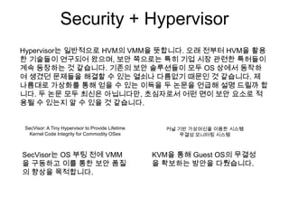 Security + Hypervisor
Hypervisor는 일반적으로 HVM의 VMM을 뜻합니다. 오래 전부터 HVM을 활용
한 기술들이 연구되어 왔으며, 보안 쪽으로는 특히 기업 시장 관련한 특허들이
계속 등장하는 것 같습니다. 기존의 보안 솔루션들이 모두 OS 상에서 동작하
여 생겼던 문제들을 해결할 수 있는 열쇠나 다름없기 때문인 것 같습니다. 제
나름대로 가상화를 통해 얻을 수 있는 이득을 두 논문을 언급해 설명 드릴까 합
니다. 두 논문 모두 최신은 아닙니다만, 초심자로서 어떤 면이 보안 요소로 적
용될 수 있는지 알 수 있을 것 같습니다.


SecVisor: A Tiny Hypervisor to Provide Lifetime     커널 기반 가상머신을 이용한 시스템
  Kernel Code Integrity for Commodity OSes              무결성 모니터링 시스템



SecVisor는 OS 부팅 전에 VMM                            KVM을 통해 Guest OS의 무결성
을 구동하고 이를 통한 보안 품질                                을 확보하는 방안을 다뤘습니다.
의 향상을 목적합니다.
 