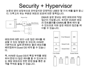 Security + Hypervisor
논문의 양이 상당하므로 안타깝지만 단편적인 내용만 몇 가지 예를 들까 합니
다. 다루고자 하는 부분은 메모리 보호에 대한 항목입니다.
                       DMA와 같은 장비는 메인 메모리에 직접
                       접근이 가능합니다. 하지만 HVM은 메모
                       리 컨트롤러를 IOMMU를 통해 제어 할
                       수 있으므로 이와 같은 메모리 접근을 제
                       어할 수 있습니다.



메모리에 대한 보다 나은 접근 제어를 제
공할 수 있는 방법은 또 있는데, HVM은
기본적으로 실제 존재하는 물리 메모리를
페이징하여 Guest OS 에게 줄 수 있습니
다.

즉, HVM은 Guest OS의 특정 부위를 매핑
하여 한번 더 접근 제어를 할 수 있으며 이
는 해당 메모리의 권한 변경 등을 통한 공
격을 무위로 돌릴 수 있습니다.
 