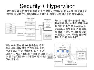 Security + Hypervisor
같은 목적을 다른 방법을 통해 이루는 방법도 있습니다. Guest OS의 무결성을
확보하기 위해 주요 Object들의 무결성을 지속적으로 감시하는 방법입니다.

                          특히 시스템 테이블 들에 대한
                          지속적인 감시는 혹시 모를 경우
                          를 대비할 수 있고 동시에 write
                          protection 해제 등을 통해 메모
                          리 변조가 된 경우 이를 발견할
                          수 있겠죠. 아예 시스템 콜까지
                          제어한 다면 어떨까요?


또는 HVM 단에서 IDS를 구현할 수도
있습니다. 이럴 경우 구현의 어려움은
존재하겠지만, 안전하겠죠. 다른 측면
으로는 사용자가 IDS의 존재를 인지할
수 없다는 것도 하나의 장점이 될 수 있
겠습니다. 
 