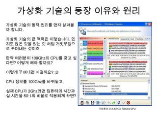 가상화 기술의 등장 이유와 원리
가상화 기술의 동작 원리를 먼저 살펴볼
까 합니다.

가상화 기술의 큰 맥락은 이렇습니다. 있
지도 않은 것을 있는 것 처럼 거짓부렁으
로 꾸며내는 것이죠.

만약 여러분이 100Ghz의 CPU를 갖고 싶
다면? 어떻게 해야 할까요?

이렇게 꾸며내면 어떨까요? :D

CPU 정보를 100Ghz를 바꿔놓고,

실제 CPU가 2Ghz라면 컴퓨터의 시간과
실 시간을 50:1의 비율로 적용되게 하면?


                            가상화의 이스트에그 100Ghz CPU
 