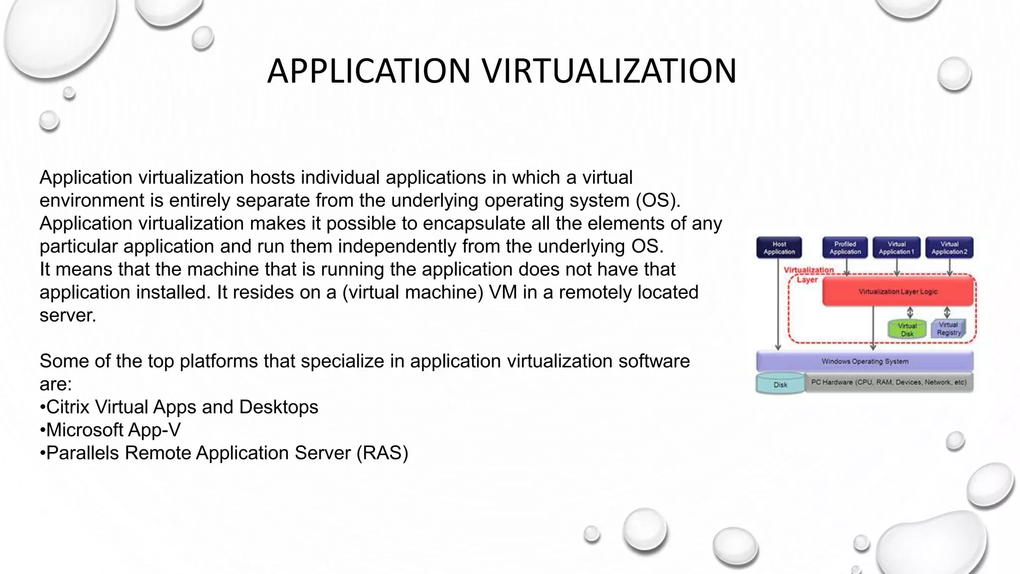 APPLICATION VIRTUALIZATION
Application virtualization hosts individual applications in which a virtual
environment is entirely separate from the underlying operating system (OS).
Application virtualization makes it possible to encapsulate all the elements of any
particular application and run them independently from the underlying OS.
It means that the machine that is running the application does not have that
application installed. It resides on a (virtual machine) VM in a remotely located
server.
Some of the top platforms that specialize in application virtualization software
are:
•Citrix Virtual Apps and Desktops
•Microsoft App-V
•Parallels Remote Application Server (RAS)
 