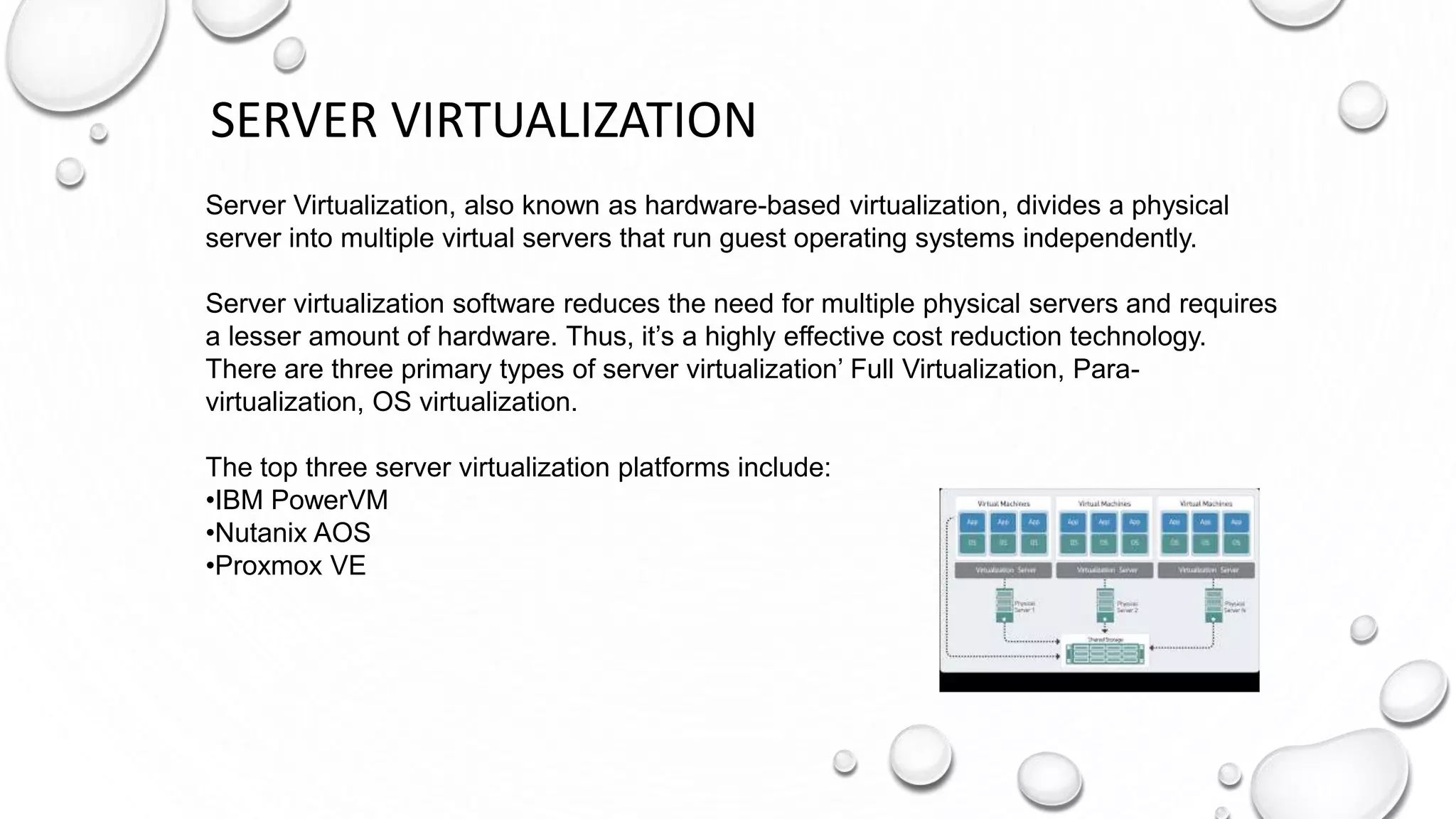 SERVER VIRTUALIZATION
Server Virtualization, also known as hardware-based virtualization, divides a physical
server into multiple virtual servers that run guest operating systems independently.
Server virtualization software reduces the need for multiple physical servers and requires
a lesser amount of hardware. Thus, it’s a highly effective cost reduction technology.
There are three primary types of server virtualization’ Full Virtualization, Para-
virtualization, OS virtualization.
The top three server virtualization platforms include:
•IBM PowerVM
•Nutanix AOS
•Proxmox VE
 