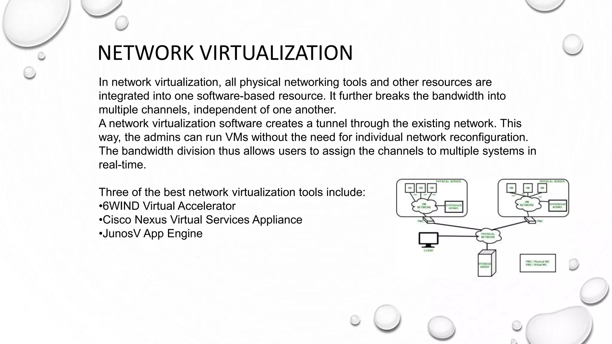 NETWORK VIRTUALIZATION
In network virtualization, all physical networking tools and other resources are
integrated into one software-based resource. It further breaks the bandwidth into
multiple channels, independent of one another.
A network virtualization software creates a tunnel through the existing network. This
way, the admins can run VMs without the need for individual network reconfiguration.
The bandwidth division thus allows users to assign the channels to multiple systems in
real-time.
Three of the best network virtualization tools include:
•6WIND Virtual Accelerator
•Cisco Nexus Virtual Services Appliance
•JunosV App Engine
 