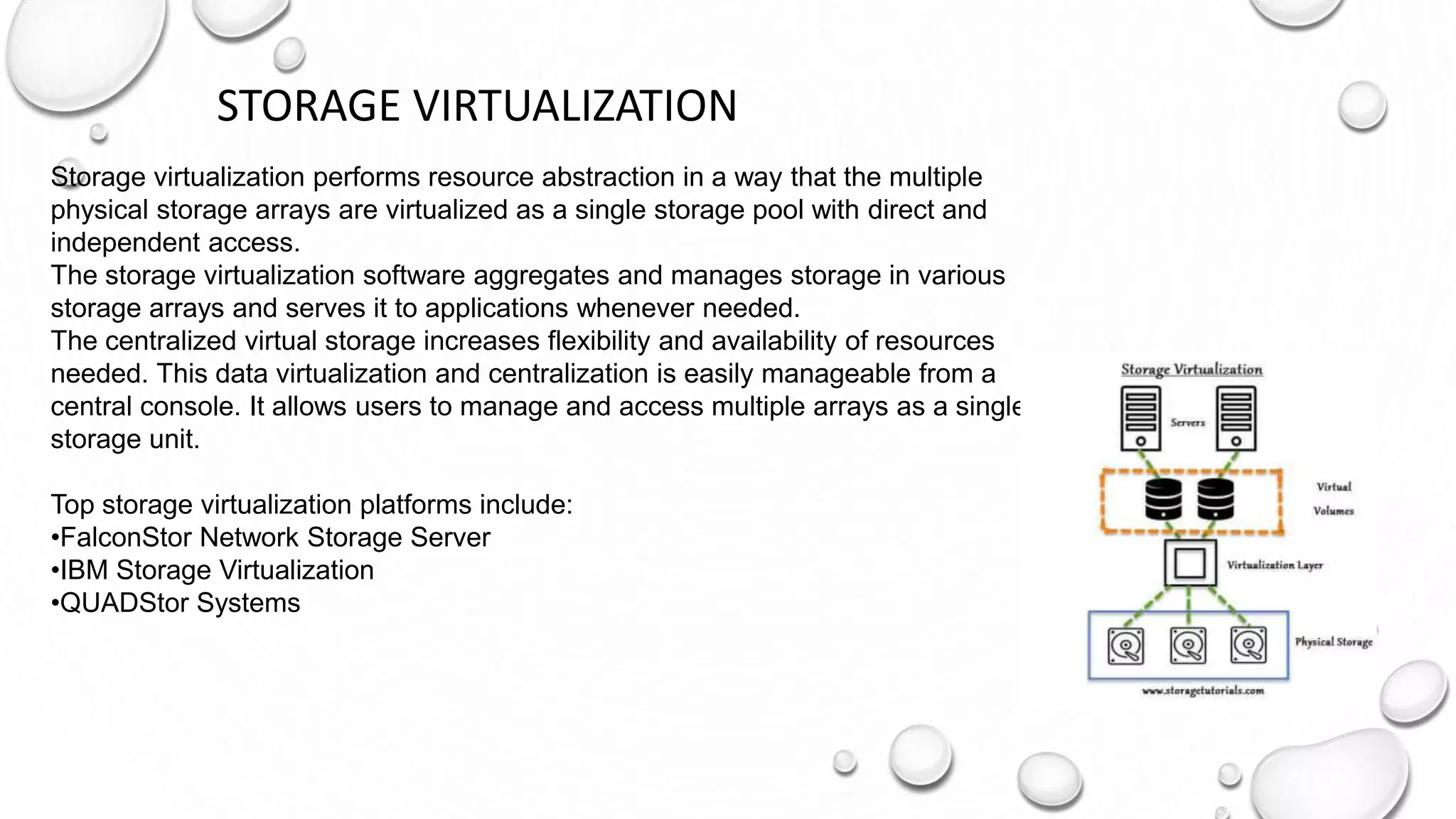 STORAGE VIRTUALIZATION
Storage virtualization performs resource abstraction in a way that the multiple
physical storage arrays are virtualized as a single storage pool with direct and
independent access.
The storage virtualization software aggregates and manages storage in various
storage arrays and serves it to applications whenever needed.
The centralized virtual storage increases flexibility and availability of resources
needed. This data virtualization and centralization is easily manageable from a
central console. It allows users to manage and access multiple arrays as a single
storage unit.
Top storage virtualization platforms include:
•FalconStor Network Storage Server
•IBM Storage Virtualization
•QUADStor Systems
 