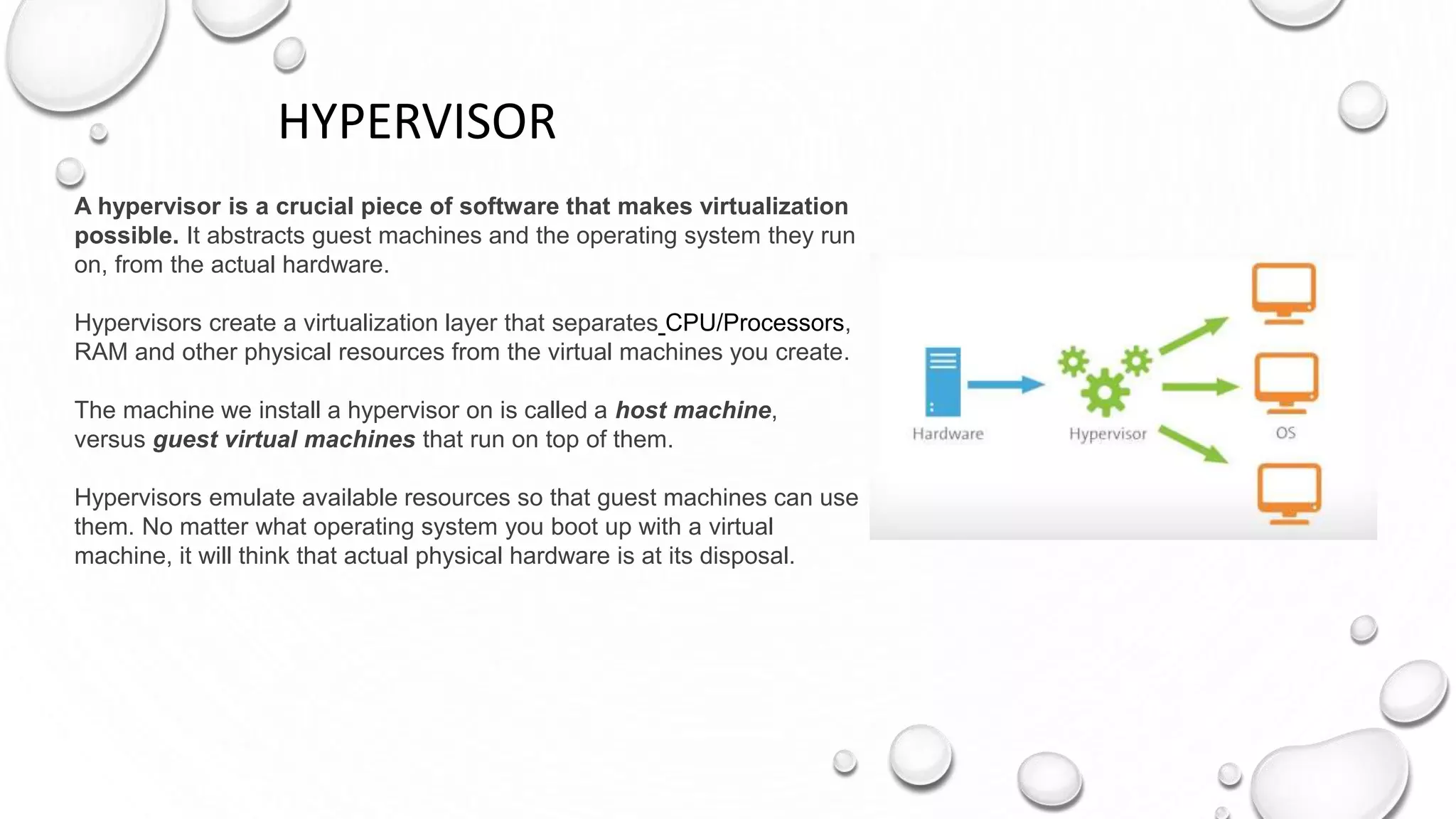HYPERVISOR
A hypervisor is a crucial piece of software that makes virtualization
possible. It abstracts guest machines and the operating system they run
on, from the actual hardware.
Hypervisors create a virtualization layer that separates CPU/Processors,
RAM and other physical resources from the virtual machines you create.
The machine we install a hypervisor on is called a host machine,
versus guest virtual machines that run on top of them.
Hypervisors emulate available resources so that guest machines can use
them. No matter what operating system you boot up with a virtual
machine, it will think that actual physical hardware is at its disposal.
 