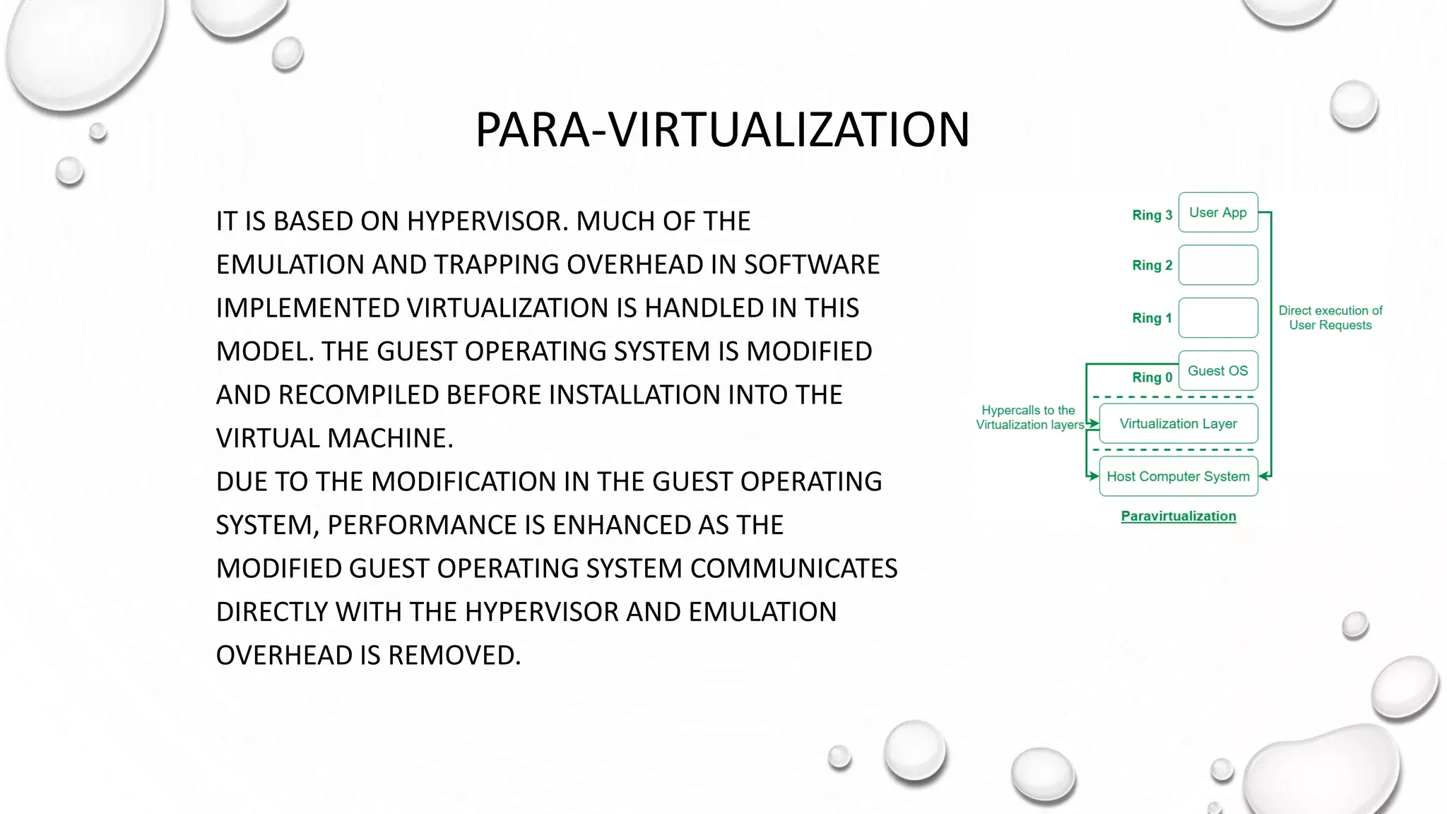 PARA-VIRTUALIZATION
IT IS BASED ON HYPERVISOR. MUCH OF THE
EMULATION AND TRAPPING OVERHEAD IN SOFTWARE
IMPLEMENTED VIRTUALIZATION IS HANDLED IN THIS
MODEL. THE GUEST OPERATING SYSTEM IS MODIFIED
AND RECOMPILED BEFORE INSTALLATION INTO THE
VIRTUAL MACHINE.
DUE TO THE MODIFICATION IN THE GUEST OPERATING
SYSTEM, PERFORMANCE IS ENHANCED AS THE
MODIFIED GUEST OPERATING SYSTEM COMMUNICATES
DIRECTLY WITH THE HYPERVISOR AND EMULATION
OVERHEAD IS REMOVED.
 