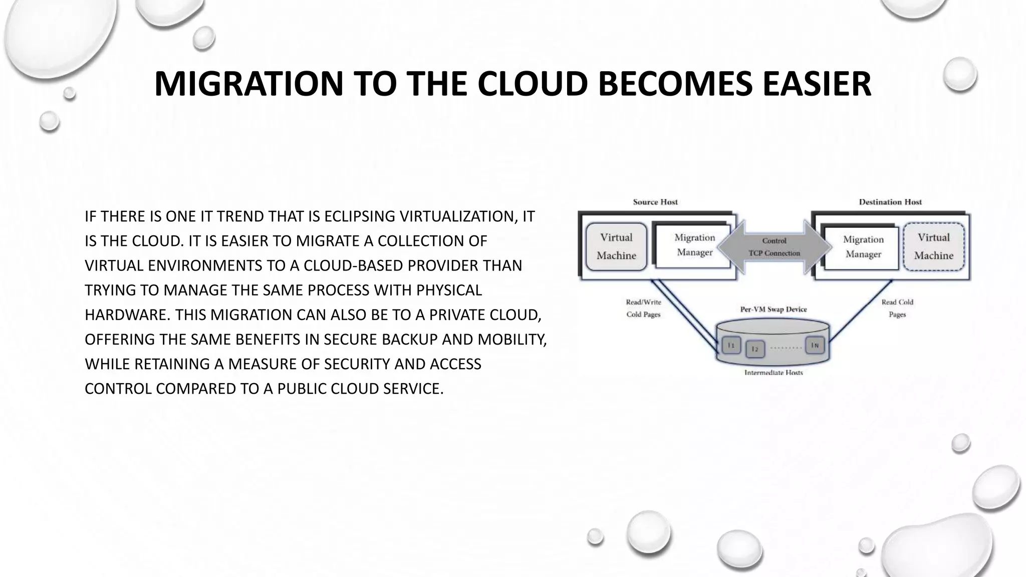 MIGRATION TO THE CLOUD BECOMES EASIER
IF THERE IS ONE IT TREND THAT IS ECLIPSING VIRTUALIZATION, IT
IS THE CLOUD. IT IS EASIER TO MIGRATE A COLLECTION OF
VIRTUAL ENVIRONMENTS TO A CLOUD-BASED PROVIDER THAN
TRYING TO MANAGE THE SAME PROCESS WITH PHYSICAL
HARDWARE. THIS MIGRATION CAN ALSO BE TO A PRIVATE CLOUD,
OFFERING THE SAME BENEFITS IN SECURE BACKUP AND MOBILITY,
WHILE RETAINING A MEASURE OF SECURITY AND ACCESS
CONTROL COMPARED TO A PUBLIC CLOUD SERVICE.
 