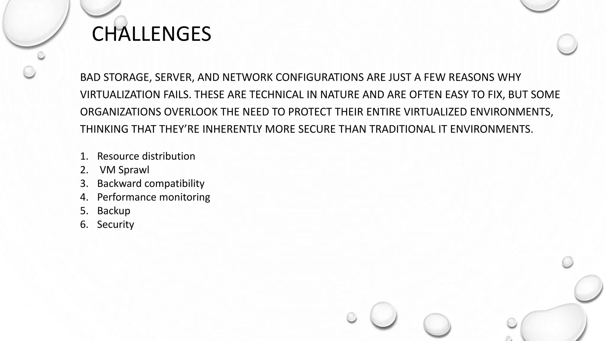 CHALLENGES
BAD STORAGE, SERVER, AND NETWORK CONFIGURATIONS ARE JUST A FEW REASONS WHY
VIRTUALIZATION FAILS. THESE ARE TECHNICAL IN NATURE AND ARE OFTEN EASY TO FIX, BUT SOME
ORGANIZATIONS OVERLOOK THE NEED TO PROTECT THEIR ENTIRE VIRTUALIZED ENVIRONMENTS,
THINKING THAT THEY’RE INHERENTLY MORE SECURE THAN TRADITIONAL IT ENVIRONMENTS.
1. Resource distribution
2. VM Sprawl
3. Backward compatibility
4. Performance monitoring
5. Backup
6. Security
 