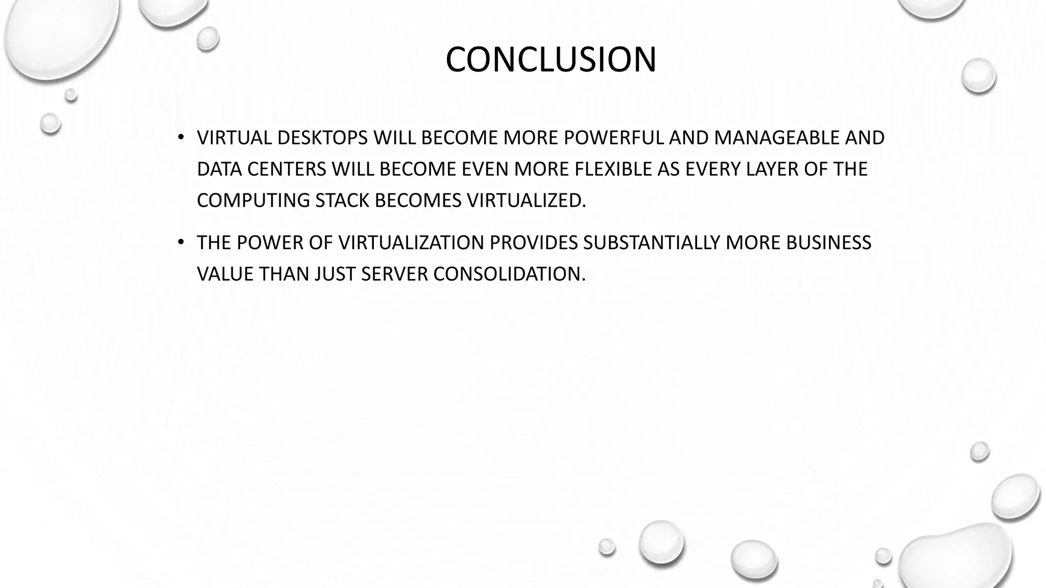 CONCLUSION
• VIRTUAL DESKTOPS WILL BECOME MORE POWERFUL AND MANAGEABLE AND
DATA CENTERS WILL BECOME EVEN MORE FLEXIBLE AS EVERY LAYER OF THE
COMPUTING STACK BECOMES VIRTUALIZED.
• THE POWER OF VIRTUALIZATION PROVIDES SUBSTANTIALLY MORE BUSINESS
VALUE THAN JUST SERVER CONSOLIDATION.
 