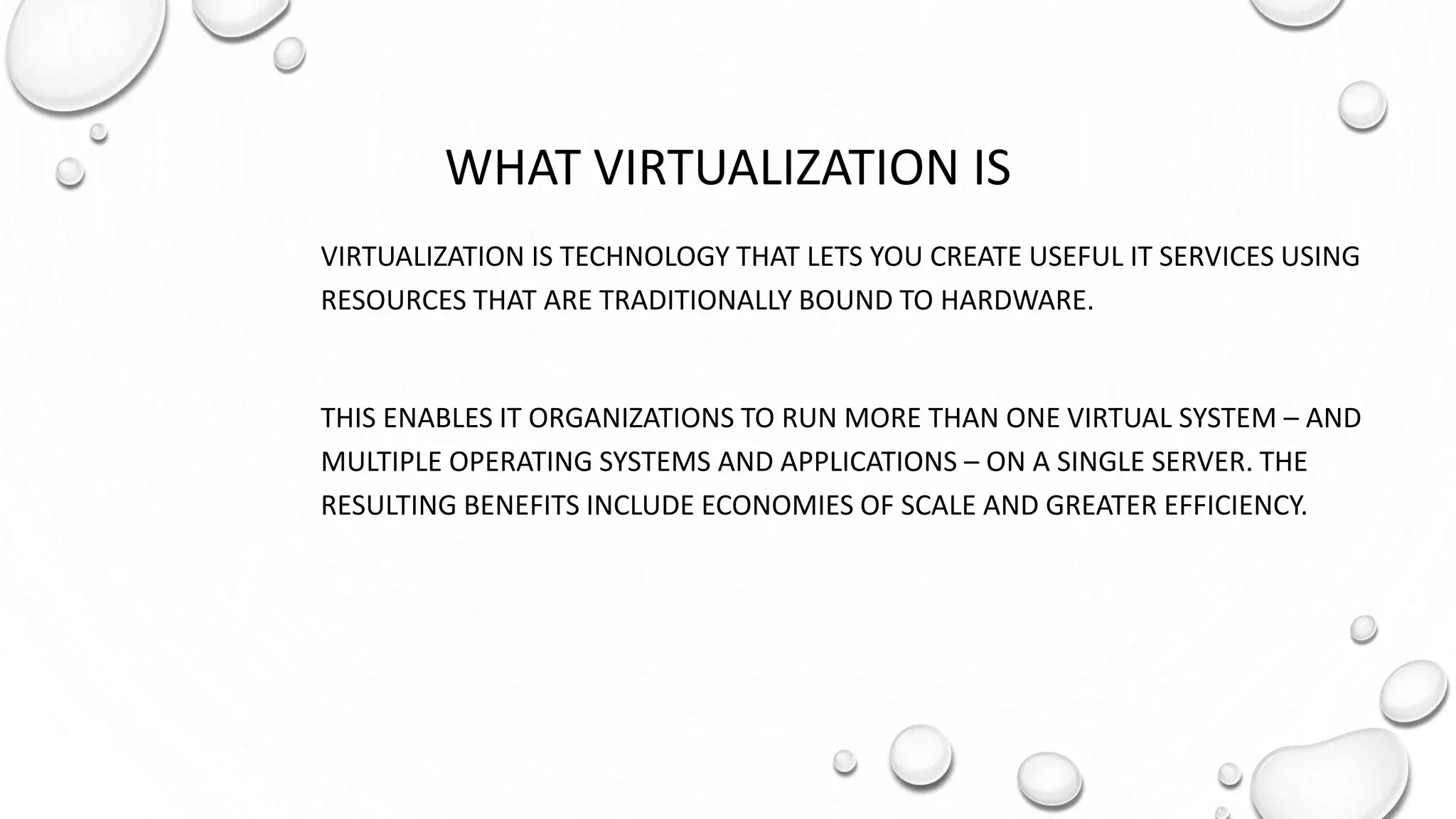 WHAT VIRTUALIZATION IS
VIRTUALIZATION IS TECHNOLOGY THAT LETS YOU CREATE USEFUL IT SERVICES USING
RESOURCES THAT ARE TRADITIONALLY BOUND TO HARDWARE.
THIS ENABLES IT ORGANIZATIONS TO RUN MORE THAN ONE VIRTUAL SYSTEM – AND
MULTIPLE OPERATING SYSTEMS AND APPLICATIONS – ON A SINGLE SERVER. THE
RESULTING BENEFITS INCLUDE ECONOMIES OF SCALE AND GREATER EFFICIENCY.
 