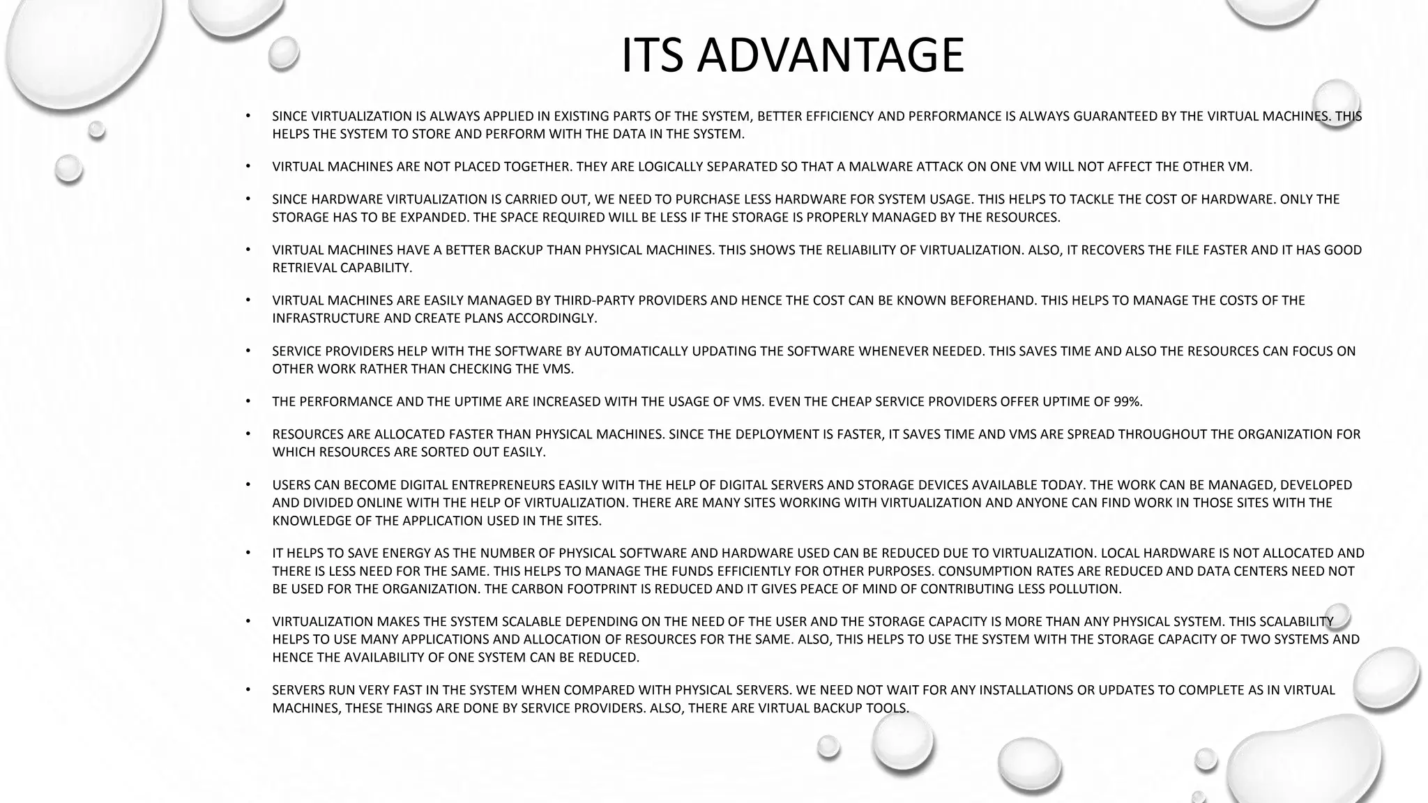 ITS ADVANTAGE
• SINCE VIRTUALIZATION IS ALWAYS APPLIED IN EXISTING PARTS OF THE SYSTEM, BETTER EFFICIENCY AND PERFORMANCE IS ALWAYS GUARANTEED BY THE VIRTUAL MACHINES. THIS
HELPS THE SYSTEM TO STORE AND PERFORM WITH THE DATA IN THE SYSTEM.
• VIRTUAL MACHINES ARE NOT PLACED TOGETHER. THEY ARE LOGICALLY SEPARATED SO THAT A MALWARE ATTACK ON ONE VM WILL NOT AFFECT THE OTHER VM.
• SINCE HARDWARE VIRTUALIZATION IS CARRIED OUT, WE NEED TO PURCHASE LESS HARDWARE FOR SYSTEM USAGE. THIS HELPS TO TACKLE THE COST OF HARDWARE. ONLY THE
STORAGE HAS TO BE EXPANDED. THE SPACE REQUIRED WILL BE LESS IF THE STORAGE IS PROPERLY MANAGED BY THE RESOURCES.
• VIRTUAL MACHINES HAVE A BETTER BACKUP THAN PHYSICAL MACHINES. THIS SHOWS THE RELIABILITY OF VIRTUALIZATION. ALSO, IT RECOVERS THE FILE FASTER AND IT HAS GOOD
RETRIEVAL CAPABILITY.
• VIRTUAL MACHINES ARE EASILY MANAGED BY THIRD-PARTY PROVIDERS AND HENCE THE COST CAN BE KNOWN BEFOREHAND. THIS HELPS TO MANAGE THE COSTS OF THE
INFRASTRUCTURE AND CREATE PLANS ACCORDINGLY.
• SERVICE PROVIDERS HELP WITH THE SOFTWARE BY AUTOMATICALLY UPDATING THE SOFTWARE WHENEVER NEEDED. THIS SAVES TIME AND ALSO THE RESOURCES CAN FOCUS ON
OTHER WORK RATHER THAN CHECKING THE VMS.
• THE PERFORMANCE AND THE UPTIME ARE INCREASED WITH THE USAGE OF VMS. EVEN THE CHEAP SERVICE PROVIDERS OFFER UPTIME OF 99%.
• RESOURCES ARE ALLOCATED FASTER THAN PHYSICAL MACHINES. SINCE THE DEPLOYMENT IS FASTER, IT SAVES TIME AND VMS ARE SPREAD THROUGHOUT THE ORGANIZATION FOR
WHICH RESOURCES ARE SORTED OUT EASILY.
• USERS CAN BECOME DIGITAL ENTREPRENEURS EASILY WITH THE HELP OF DIGITAL SERVERS AND STORAGE DEVICES AVAILABLE TODAY. THE WORK CAN BE MANAGED, DEVELOPED
AND DIVIDED ONLINE WITH THE HELP OF VIRTUALIZATION. THERE ARE MANY SITES WORKING WITH VIRTUALIZATION AND ANYONE CAN FIND WORK IN THOSE SITES WITH THE
KNOWLEDGE OF THE APPLICATION USED IN THE SITES.
• IT HELPS TO SAVE ENERGY AS THE NUMBER OF PHYSICAL SOFTWARE AND HARDWARE USED CAN BE REDUCED DUE TO VIRTUALIZATION. LOCAL HARDWARE IS NOT ALLOCATED AND
THERE IS LESS NEED FOR THE SAME. THIS HELPS TO MANAGE THE FUNDS EFFICIENTLY FOR OTHER PURPOSES. CONSUMPTION RATES ARE REDUCED AND DATA CENTERS NEED NOT
BE USED FOR THE ORGANIZATION. THE CARBON FOOTPRINT IS REDUCED AND IT GIVES PEACE OF MIND OF CONTRIBUTING LESS POLLUTION.
• VIRTUALIZATION MAKES THE SYSTEM SCALABLE DEPENDING ON THE NEED OF THE USER AND THE STORAGE CAPACITY IS MORE THAN ANY PHYSICAL SYSTEM. THIS SCALABILITY
HELPS TO USE MANY APPLICATIONS AND ALLOCATION OF RESOURCES FOR THE SAME. ALSO, THIS HELPS TO USE THE SYSTEM WITH THE STORAGE CAPACITY OF TWO SYSTEMS AND
HENCE THE AVAILABILITY OF ONE SYSTEM CAN BE REDUCED.
• SERVERS RUN VERY FAST IN THE SYSTEM WHEN COMPARED WITH PHYSICAL SERVERS. WE NEED NOT WAIT FOR ANY INSTALLATIONS OR UPDATES TO COMPLETE AS IN VIRTUAL
MACHINES, THESE THINGS ARE DONE BY SERVICE PROVIDERS. ALSO, THERE ARE VIRTUAL BACKUP TOOLS.
 