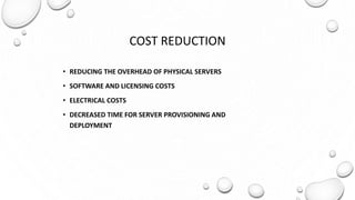 COST REDUCTION
• REDUCING THE OVERHEAD OF PHYSICAL SERVERS
• SOFTWARE AND LICENSING COSTS
• ELECTRICAL COSTS
• DECREASED TIME FOR SERVER PROVISIONING AND
DEPLOYMENT
 