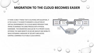 MIGRATION TO THE CLOUD BECOMES EASIER
IF THERE IS ONE IT TREND THAT IS ECLIPSING VIRTUALIZATION, IT
IS THE CLOUD. IT IS EASIER TO MIGRATE A COLLECTION OF
VIRTUAL ENVIRONMENTS TO A CLOUD-BASED PROVIDER THAN
TRYING TO MANAGE THE SAME PROCESS WITH PHYSICAL
HARDWARE. THIS MIGRATION CAN ALSO BE TO A PRIVATE CLOUD,
OFFERING THE SAME BENEFITS IN SECURE BACKUP AND MOBILITY,
WHILE RETAINING A MEASURE OF SECURITY AND ACCESS
CONTROL COMPARED TO A PUBLIC CLOUD SERVICE.
 