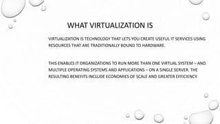 WHAT VIRTUALIZATION IS
VIRTUALIZATION IS TECHNOLOGY THAT LETS YOU CREATE USEFUL IT SERVICES USING
RESOURCES THAT ARE TRADITIONALLY BOUND TO HARDWARE.
THIS ENABLES IT ORGANIZATIONS TO RUN MORE THAN ONE VIRTUAL SYSTEM – AND
MULTIPLE OPERATING SYSTEMS AND APPLICATIONS – ON A SINGLE SERVER. THE
RESULTING BENEFITS INCLUDE ECONOMIES OF SCALE AND GREATER EFFICIENCY.
 