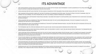 ITS ADVANTAGE
• SINCE VIRTUALIZATION IS ALWAYS APPLIED IN EXISTING PARTS OF THE SYSTEM, BETTER EFFICIENCY AND PERFORMANCE IS ALWAYS GUARANTEED BY THE VIRTUAL MACHINES. THIS
HELPS THE SYSTEM TO STORE AND PERFORM WITH THE DATA IN THE SYSTEM.
• VIRTUAL MACHINES ARE NOT PLACED TOGETHER. THEY ARE LOGICALLY SEPARATED SO THAT A MALWARE ATTACK ON ONE VM WILL NOT AFFECT THE OTHER VM.
• SINCE HARDWARE VIRTUALIZATION IS CARRIED OUT, WE NEED TO PURCHASE LESS HARDWARE FOR SYSTEM USAGE. THIS HELPS TO TACKLE THE COST OF HARDWARE. ONLY THE
STORAGE HAS TO BE EXPANDED. THE SPACE REQUIRED WILL BE LESS IF THE STORAGE IS PROPERLY MANAGED BY THE RESOURCES.
• VIRTUAL MACHINES HAVE A BETTER BACKUP THAN PHYSICAL MACHINES. THIS SHOWS THE RELIABILITY OF VIRTUALIZATION. ALSO, IT RECOVERS THE FILE FASTER AND IT HAS GOOD
RETRIEVAL CAPABILITY.
• VIRTUAL MACHINES ARE EASILY MANAGED BY THIRD-PARTY PROVIDERS AND HENCE THE COST CAN BE KNOWN BEFOREHAND. THIS HELPS TO MANAGE THE COSTS OF THE
INFRASTRUCTURE AND CREATE PLANS ACCORDINGLY.
• SERVICE PROVIDERS HELP WITH THE SOFTWARE BY AUTOMATICALLY UPDATING THE SOFTWARE WHENEVER NEEDED. THIS SAVES TIME AND ALSO THE RESOURCES CAN FOCUS ON
OTHER WORK RATHER THAN CHECKING THE VMS.
• THE PERFORMANCE AND THE UPTIME ARE INCREASED WITH THE USAGE OF VMS. EVEN THE CHEAP SERVICE PROVIDERS OFFER UPTIME OF 99%.
• RESOURCES ARE ALLOCATED FASTER THAN PHYSICAL MACHINES. SINCE THE DEPLOYMENT IS FASTER, IT SAVES TIME AND VMS ARE SPREAD THROUGHOUT THE ORGANIZATION FOR
WHICH RESOURCES ARE SORTED OUT EASILY.
• USERS CAN BECOME DIGITAL ENTREPRENEURS EASILY WITH THE HELP OF DIGITAL SERVERS AND STORAGE DEVICES AVAILABLE TODAY. THE WORK CAN BE MANAGED, DEVELOPED
AND DIVIDED ONLINE WITH THE HELP OF VIRTUALIZATION. THERE ARE MANY SITES WORKING WITH VIRTUALIZATION AND ANYONE CAN FIND WORK IN THOSE SITES WITH THE
KNOWLEDGE OF THE APPLICATION USED IN THE SITES.
• IT HELPS TO SAVE ENERGY AS THE NUMBER OF PHYSICAL SOFTWARE AND HARDWARE USED CAN BE REDUCED DUE TO VIRTUALIZATION. LOCAL HARDWARE IS NOT ALLOCATED AND
THERE IS LESS NEED FOR THE SAME. THIS HELPS TO MANAGE THE FUNDS EFFICIENTLY FOR OTHER PURPOSES. CONSUMPTION RATES ARE REDUCED AND DATA CENTERS NEED NOT
BE USED FOR THE ORGANIZATION. THE CARBON FOOTPRINT IS REDUCED AND IT GIVES PEACE OF MIND OF CONTRIBUTING LESS POLLUTION.
• VIRTUALIZATION MAKES THE SYSTEM SCALABLE DEPENDING ON THE NEED OF THE USER AND THE STORAGE CAPACITY IS MORE THAN ANY PHYSICAL SYSTEM. THIS SCALABILITY
HELPS TO USE MANY APPLICATIONS AND ALLOCATION OF RESOURCES FOR THE SAME. ALSO, THIS HELPS TO USE THE SYSTEM WITH THE STORAGE CAPACITY OF TWO SYSTEMS AND
HENCE THE AVAILABILITY OF ONE SYSTEM CAN BE REDUCED.
• SERVERS RUN VERY FAST IN THE SYSTEM WHEN COMPARED WITH PHYSICAL SERVERS. WE NEED NOT WAIT FOR ANY INSTALLATIONS OR UPDATES TO COMPLETE AS IN VIRTUAL
MACHINES, THESE THINGS ARE DONE BY SERVICE PROVIDERS. ALSO, THERE ARE VIRTUAL BACKUP TOOLS.
 