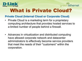 What is Private Cloud?Private Cloud (Internal Cloud or Corporate Cloud) Private Cloud is a marketing term for a proprietary computing architecture that provides hosted services to a limited number of people behind a firewall.Advances in virtualization and distributed computing have allowed corporate network and datacenter administrators to effectively become service providers that meet the needs of their "customers" within the corporation.