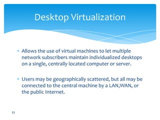 Allowsthe use of virtual machines to let multiple network subscribers maintain individualized desktops on a single, centrally located computer or server. Users may be geographically scattered, but all may be connected to the central machine by a LAN,WAN, or the public Internet.Desktop Virtualization11