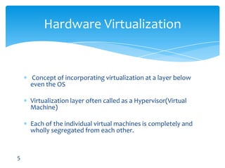  Conceptof incorporating virtualization at a layer beloweven the OSVirtualization layer often called as a Hypervisor(Virtual Machine)Each of the individual virtual machines is completely and wholly segregated from each other. Hardware Virtualization5
