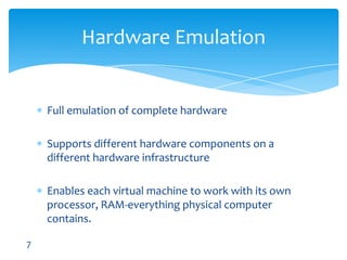Full emulation of complete hardwareSupports different hardware components on a different hardware infrastructureEnableseach virtual machine to work with its own processor, RAM-everything physical computer contains.Hardware Emulation7