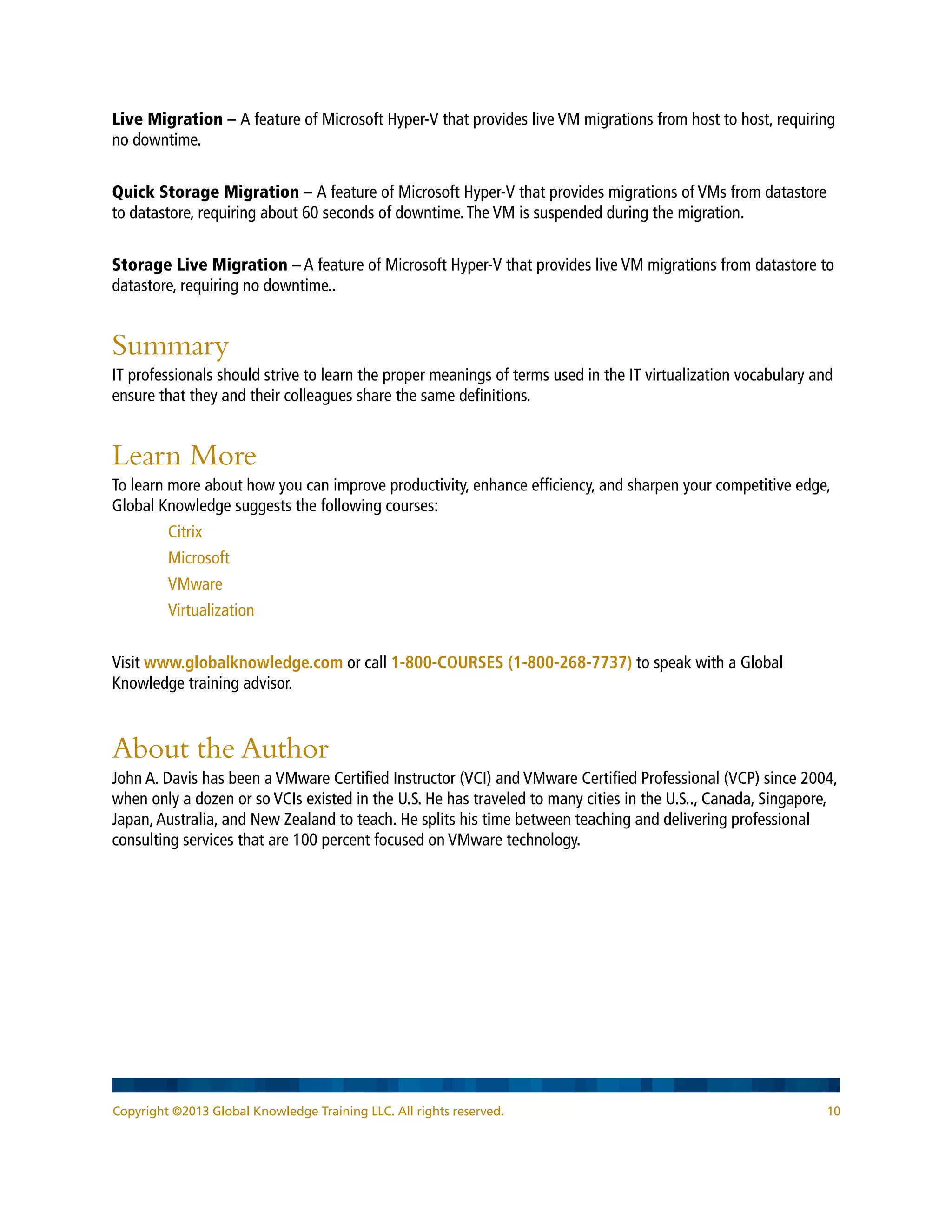 Copyright ©2013 Global Knowledge Training LLC. All rights reserved. 10
Live Migration – A feature of Microsoft Hyper-V that provides live VM migrations from host to host, requiring
no downtime.
Quick Storage Migration – A feature of Microsoft Hyper-V that provides migrations of VMs from datastore
to datastore, requiring about 60 seconds of downtime.The VM is suspended during the migration.
Storage Live Migration – A feature of Microsoft Hyper-V that provides live VM migrations from datastore to
datastore, requiring no downtime..
Summary
IT professionals should strive to learn the proper meanings of terms used in the IT virtualization vocabulary and
ensure that they and their colleagues share the same definitions.
Learn More
To learn more about how you can improve productivity, enhance efficiency, and sharpen your competitive edge,
Global Knowledge suggests the following courses:
Citrix
Microsoft
VMware
Virtualization
Visit www.globalknowledge.com or call 1-800-COURSES (1-800-268-7737) to speak with a Global
Knowledge training advisor.
About the Author
John A. Davis has been a VMware Certified Instructor (VCI) and VMware Certified Professional (VCP) since 2004,
when only a dozen or so VCIs existed in the U.S. He has traveled to many cities in the U.S.., Canada, Singapore,
Japan,Australia, and New Zealand to teach. He splits his time between teaching and delivering professional
consulting services that are 100 percent focused on VMware technology.
 