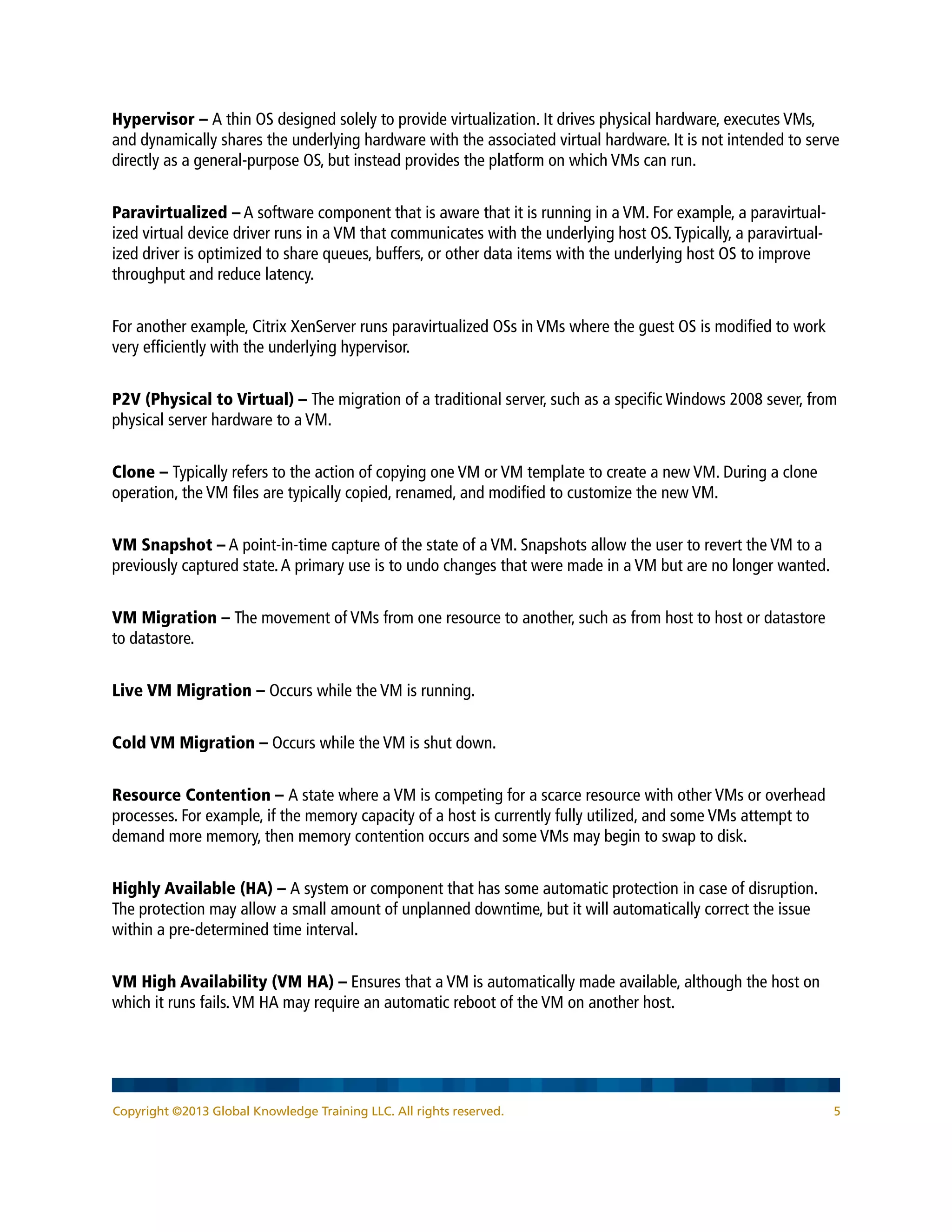 Copyright ©2013 Global Knowledge Training LLC. All rights reserved. 5
Hypervisor – A thin OS designed solely to provide virtualization. It drives physical hardware, executes VMs,
and dynamically shares the underlying hardware with the associated virtual hardware. It is not intended to serve
directly as a general-purpose OS, but instead provides the platform on which VMs can run.
Paravirtualized – A software component that is aware that it is running in a VM. For example, a paravirtual-
ized virtual device driver runs in a VM that communicates with the underlying host OS.Typically, a paravirtual-
ized driver is optimized to share queues, buffers, or other data items with the underlying host OS to improve
throughput and reduce latency.
For another example, Citrix XenServer runs paravirtualized OSs in VMs where the guest OS is modified to work
very efficiently with the underlying hypervisor.
P2V (Physical to Virtual) – The migration of a traditional server, such as a specific Windows 2008 sever, from
physical server hardware to a VM.
Clone – Typically refers to the action of copying one VM or VM template to create a new VM. During a clone
operation, the VM files are typically copied, renamed, and modified to customize the new VM.
VM Snapshot – A point-in-time capture of the state of a VM. Snapshots allow the user to revert the VM to a
previously captured state.A primary use is to undo changes that were made in a VM but are no longer wanted.
VM Migration – The movement of VMs from one resource to another, such as from host to host or datastore
to datastore.
Live VM Migration – Occurs while the VM is running.
Cold VM Migration – Occurs while the VM is shut down.
Resource Contention – A state where a VM is competing for a scarce resource with other VMs or overhead
processes. For example, if the memory capacity of a host is currently fully utilized, and some VMs attempt to
demand more memory, then memory contention occurs and some VMs may begin to swap to disk.
Highly Available (HA) – A system or component that has some automatic protection in case of disruption.
The protection may allow a small amount of unplanned downtime, but it will automatically correct the issue
within a pre-determined time interval.
VM High Availability (VM HA) – Ensures that a VM is automatically made available, although the host on
which it runs fails.VM HA may require an automatic reboot of the VM on another host.
 