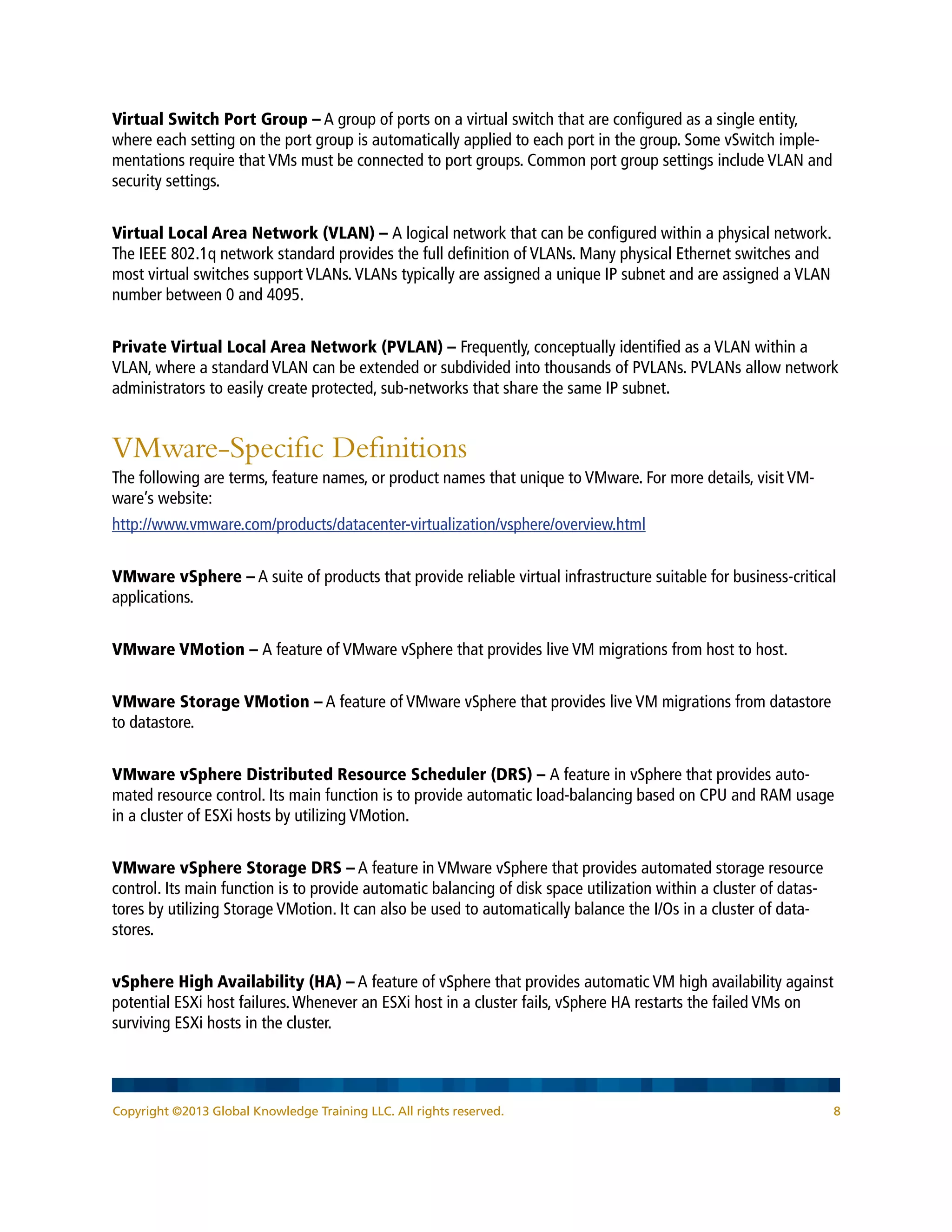 Copyright ©2013 Global Knowledge Training LLC. All rights reserved. 8
Virtual Switch Port Group – A group of ports on a virtual switch that are configured as a single entity,
where each setting on the port group is automatically applied to each port in the group. Some vSwitch imple-
mentations require that VMs must be connected to port groups. Common port group settings include VLAN and
security settings.
Virtual Local Area Network (VLAN) – A logical network that can be configured within a physical network.
The IEEE 802.1q network standard provides the full definition of VLANs. Many physical Ethernet switches and
most virtual switches support VLANs.VLANs typically are assigned a unique IP subnet and are assigned a VLAN
number between 0 and 4095.
Private Virtual Local Area Network (PVLAN) – Frequently, conceptually identified as a VLAN within a
VLAN, where a standard VLAN can be extended or subdivided into thousands of PVLANs. PVLANs allow network
administrators to easily create protected, sub-networks that share the same IP subnet.
VMware-Specific Definitions
The following are terms, feature names, or product names that unique to VMware. For more details, visit VM-
ware’s website:
http://www.vmware.com/products/datacenter-virtualization/vsphere/overview.html
VMware vSphere – A suite of products that provide reliable virtual infrastructure suitable for business-critical
applications.
VMware VMotion – A feature of VMware vSphere that provides live VM migrations from host to host.
VMware Storage VMotion – A feature of VMware vSphere that provides live VM migrations from datastore
to datastore.
VMware vSphere Distributed Resource Scheduler (DRS) – A feature in vSphere that provides auto-
mated resource control. Its main function is to provide automatic load-balancing based on CPU and RAM usage
in a cluster of ESXi hosts by utilizing VMotion.
VMware vSphere Storage DRS – A feature in VMware vSphere that provides automated storage resource
control. Its main function is to provide automatic balancing of disk space utilization within a cluster of datas-
tores by utilizing Storage VMotion. It can also be used to automatically balance the I/Os in a cluster of data-
stores.
vSphere High Availability (HA) – A feature of vSphere that provides automatic VM high availability against
potential ESXi host failures.Whenever an ESXi host in a cluster fails, vSphere HA restarts the failed VMs on
surviving ESXi hosts in the cluster.
 